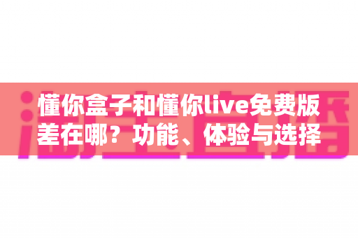 懂你盒子和懂你live免费版差在哪?功能、体验与选择全解析 懂你盒子和懂你live免费版差在哪?功能、体验与选择全解析