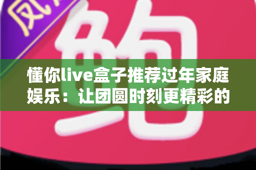 懂你live盒子推荐过年家庭娱乐：让团圆时刻更精彩的全家影音新选择
