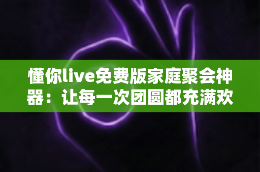 懂你live免费版家庭聚会神器：让每一次团圆都充满欢声笑语的互动娱乐利器