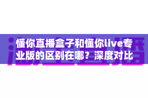 懂你直播盒子和懂你live专业版的区别在哪？深度对比两大直播神器，帮你选对不选贵