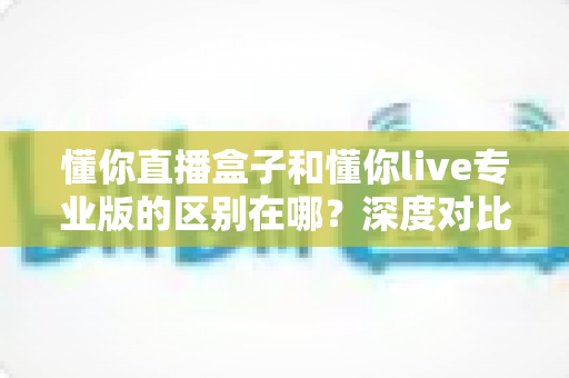 懂你直播盒子和懂你live专业版的区别在哪？深度对比两大直播神器，帮你选对不选贵