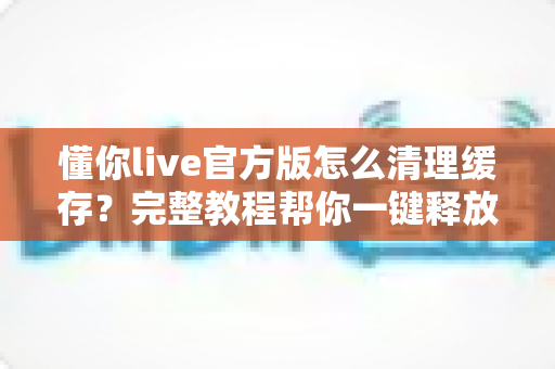 懂你live官方版怎么清理缓存?完整教程帮你一键释放手机空间,让直播观影更流畅 懂你live官方版怎么清理缓存?完整教程帮你一键释放手机空间,让直播观影更流畅