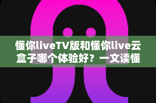 懂你liveTV版和懂你live云盒子哪个体验好?一文读懂两者差异,选对才不花冤枉钱 懂你liveTV版和懂你live云盒子哪个体验好?一文读懂两者差异,选对才不花冤枉钱