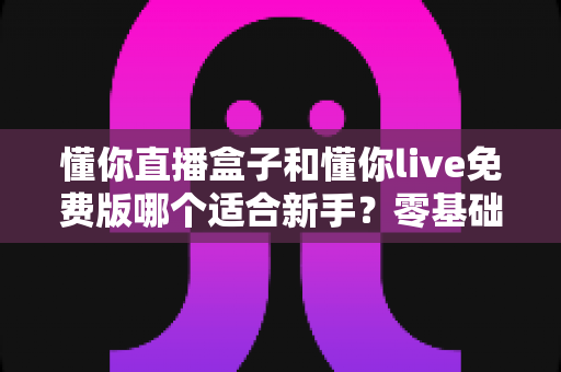 懂你直播盒子和懂你live免费版哪个适合新手？零基础入门选型全攻略与避坑指南