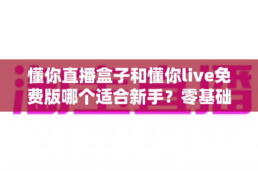 懂你直播盒子和懂你live免费版哪个适合新手？零基础入门选型全攻略与避坑指南