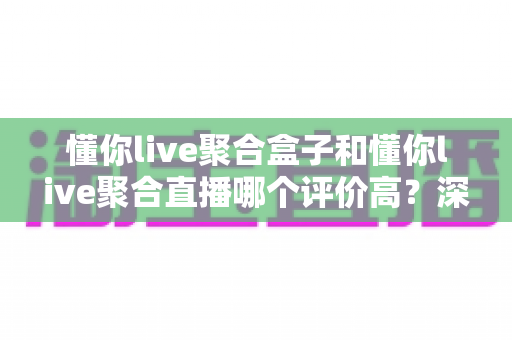 懂你live聚合盒子和懂你live聚合直播哪个评价高?深度对比分析帮你选对不踩坑 懂你live聚合盒子和懂你live聚合直播哪个评价高?深度对比分析帮你选对不踩坑
