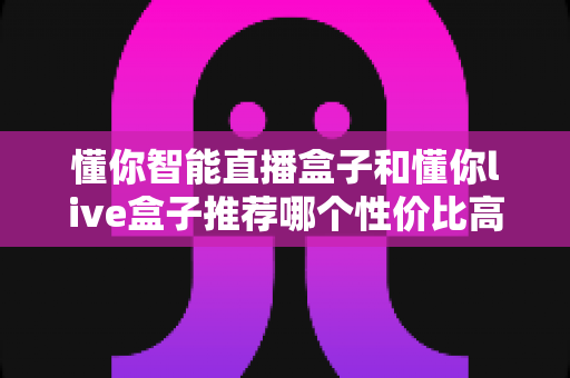 懂你智能直播盒子和懂你live盒子推荐哪个性价比高？2024年深度评测与选购避坑全指南