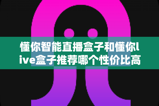 懂你智能直播盒子和懂你live盒子推荐哪个性价比高？2024年深度评测与选购避坑全指南