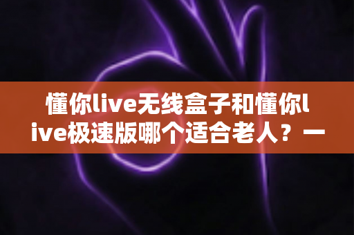 懂你live无线盒子和懂你live极速版哪个适合老人？一篇讲透的孝心选购指南