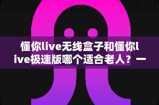 懂你live无线盒子和懂你live极速版哪个适合老人？一篇讲透的孝心选购指南