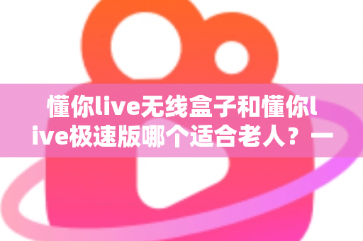 懂你live无线盒子和懂你live极速版哪个适合老人？一篇讲透的孝心选购指南