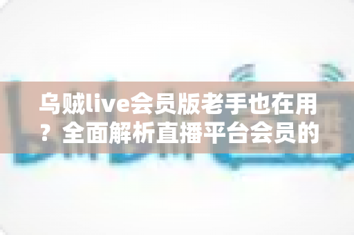 乌贼live会员版老手也在用?全面解析直播平台会员的真实价值与使用体验 乌贼live会员版老手也在用?全面解析直播平台会员的真实价值与使用体验