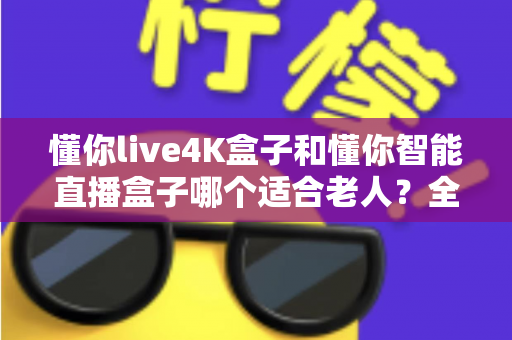 懂你live4K盒子和懂你智能直播盒子哪个适合老人?全面对比帮您选出最佳选择 懂你live4K盒子和懂你智能直播盒子哪个适合老人?全面对比帮您选出最佳选择
