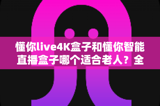 懂你live4K盒子和懂你智能直播盒子哪个适合老人?全面对比帮您选出最佳选择 懂你live4K盒子和懂你智能直播盒子哪个适合老人?全面对比帮您选出最佳选择