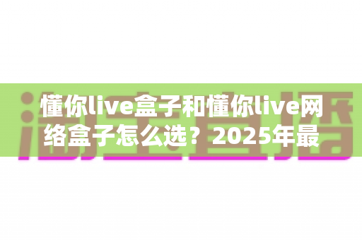 懂你live盒子和懂你live网络盒子怎么选？2025年最新选购指南与全方位对比分析