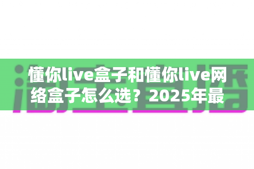 懂你live盒子和懂你live网络盒子怎么选？2025年最新选购指南与全方位对比分析