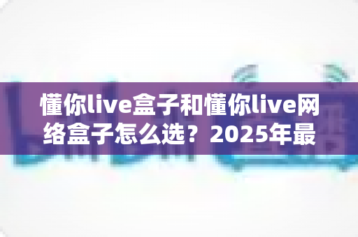 懂你live盒子和懂你live网络盒子怎么选？2025年最新选购指南与全方位对比分析