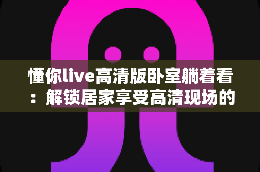 懂你live高清版卧室躺着看：解锁居家享受高清现场的最舒适姿势