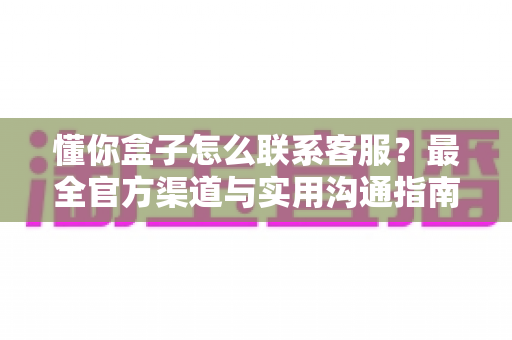 懂你盒子怎么联系客服?最全官方渠道与实用沟通指南一网打尽 懂你盒子怎么联系客服?最全官方渠道与实用沟通指南一网打尽