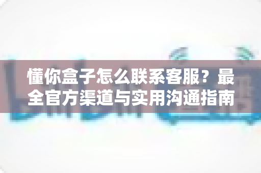 懂你盒子怎么联系客服?最全官方渠道与实用沟通指南一网打尽 懂你盒子怎么联系客服?最全官方渠道与实用沟通指南一网打尽