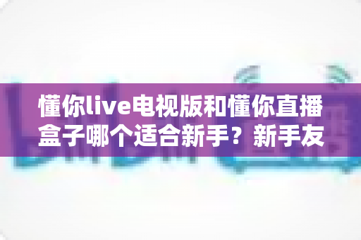 懂你live电视版和懂你直播盒子哪个适合新手？新手友好度全面对比与选购指南