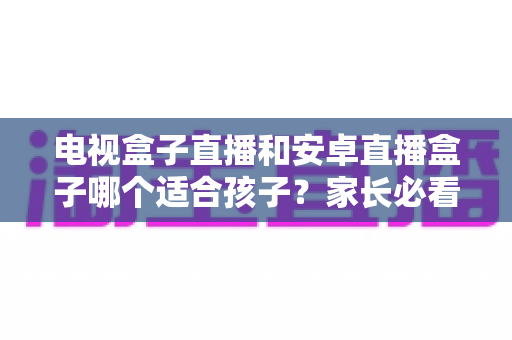 电视盒子直播和安卓直播盒子哪个适合孩子？家长必看的深度对比与选购全攻略