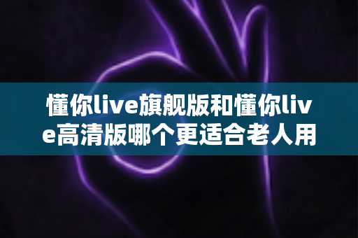 懂你live旗舰版和懂你live高清版哪个更适合老人用?中老年用户专属选择指南与深度对比分析 懂你live旗舰版和懂你live高清版哪个更适合老人用?中老年用户专属选择指南与深度对比分析