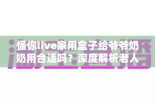 懂你live家用盒子给爷爷奶奶用合适吗?深度解析老人家用电视盒子的优缺点与实用选购指南 懂你live家用盒子给爷爷奶奶用合适吗?深度解析老人家用电视盒子的优缺点与实用选购指南