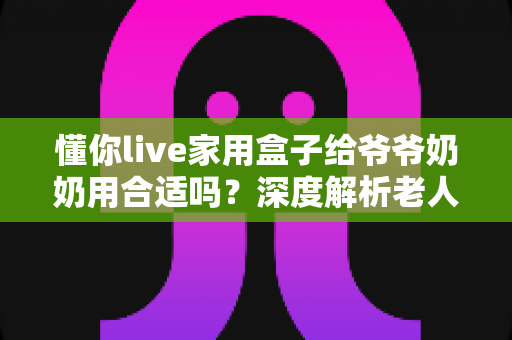 懂你live家用盒子给爷爷奶奶用合适吗?深度解析老人家用电视盒子的优缺点与实用选购指南 懂你live家用盒子给爷爷奶奶用合适吗?深度解析老人家用电视盒子的优缺点与实用选购指南