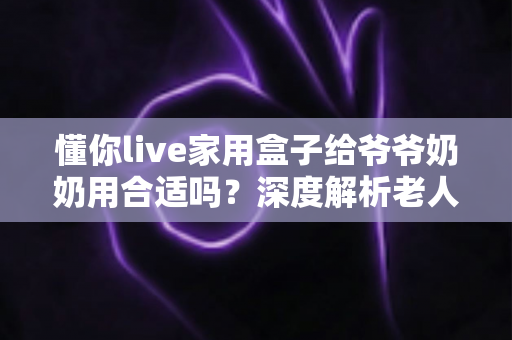 懂你live家用盒子给爷爷奶奶用合适吗?深度解析老人家用电视盒子的优缺点与实用选购指南 懂你live家用盒子给爷爷奶奶用合适吗?深度解析老人家用电视盒子的优缺点与实用选购指南