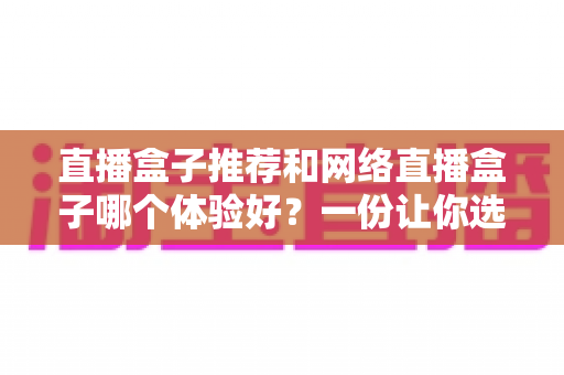 直播盒子推荐和网络直播盒子哪个体验好?一份让你选对不踩坑的实用指南 直播盒子推荐和网络直播盒子哪个体验好?一份让你选对不踩坑的实用指南