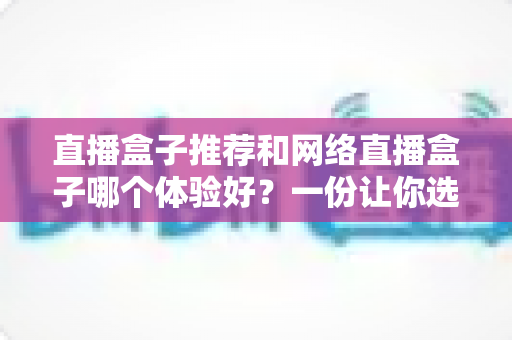 直播盒子推荐和网络直播盒子哪个体验好？一份让你选对不踩坑的实用指南