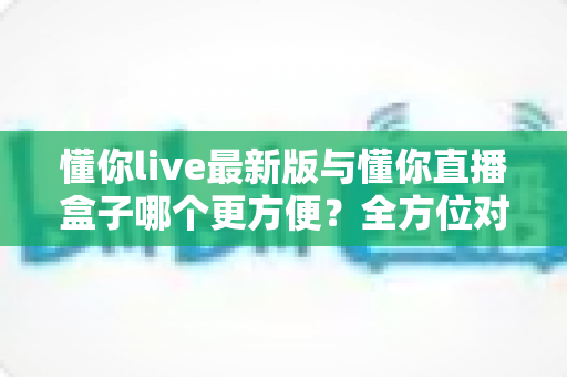 懂你live最新版与懂你直播盒子哪个更方便?全方位对比评测助你轻松选对观影利器 懂你live最新版与懂你直播盒子哪个更方便?全方位对比评测助你轻松选对观影利器