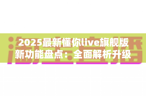 2025最新懂你live旗舰版新功能盘点:全面解析升级亮点与使用指南 2025最新懂你live旗舰版新功能盘点:全面解析升级亮点与使用指南