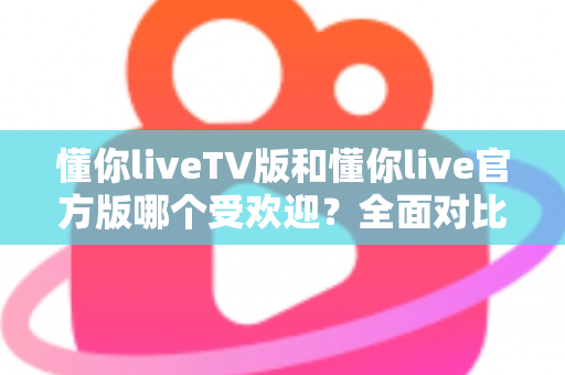 懂你liveTV版和懂你live官方版哪个受欢迎?全面对比解析助你选对版本 懂你liveTV版和懂你live官方版哪个受欢迎?全面对比解析助你选对版本