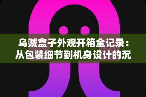 乌贼盒子外观开箱全记录:从包装细节到机身设计的沉浸式体验分享 乌贼盒子外观开箱全记录:从包装细节到机身设计的沉浸式体验分享