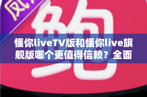 懂你liveTV版和懂你live旗舰版哪个更值得信赖？全面对比评测教你避坑选对版本