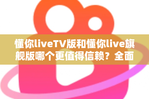 懂你liveTV版和懂你live旗舰版哪个更值得信赖？全面对比评测教你避坑选对版本