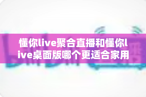 懂你live聚合直播和懂你live桌面版哪个更适合家用?全面对比分析帮你选对不踩坑 懂你live聚合直播和懂你live桌面版哪个更适合家用?全面对比分析帮你选对不踩坑