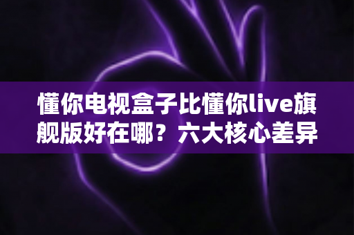 懂你电视盒子比懂你live旗舰版好在哪?六大核心差异全面解析 懂你电视盒子比懂你live旗舰版好在哪?六大核心差异全面解析