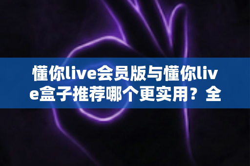 懂你live会员版与懂你live盒子推荐哪个更实用?全方位对比帮你选出最实用的观看方案 懂你live会员版与懂你live盒子推荐哪个更实用?全方位对比帮你选出最实用的观看方案