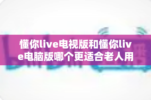 懂你live电视版和懂你live电脑版哪个更适合老人用?全方位深度对比与选购指南 懂你live电视版和懂你live电脑版哪个更适合老人用?全方位深度对比与选购指南