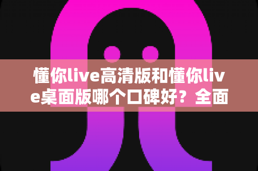 懂你live高清版和懂你live桌面版哪个口碑好？全面对比评测帮你选出更合适的版本