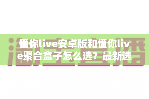 懂你live安卓版和懂你live聚合盒子怎么选?最新选购指南帮你一次看懂两者差异 懂你live安卓版和懂你live聚合盒子怎么选?最新选购指南帮你一次看懂两者差异