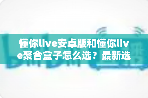 懂你live安卓版和懂你live聚合盒子怎么选？最新选购指南帮你一次看懂两者差异