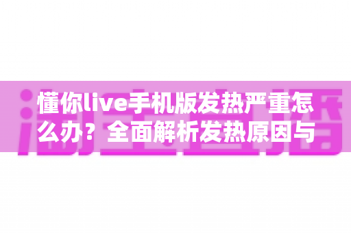 懂你live手机版发热严重怎么办?全面解析发热原因与高效降温实用指南 懂你live手机版发热严重怎么办?全面解析发热原因与高效降温实用指南