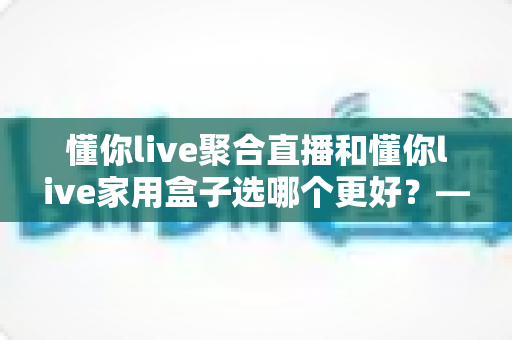 懂你live聚合直播和懂你live家用盒子选哪个更好?——从性能、价格到使用场景的全方位深度对比指南 懂你live聚合直播和懂你live家用盒子选哪个更好?——从性能、价格到使用场景的全方位深度对比指南