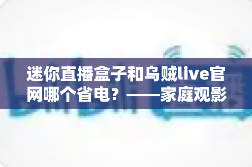迷你直播盒子和乌贼live官网哪个省电?——家庭观影省电方案深度对比与实用选购指南 迷你直播盒子和乌贼live官网哪个省电?——家庭观影省电方案深度对比与实用选购指南