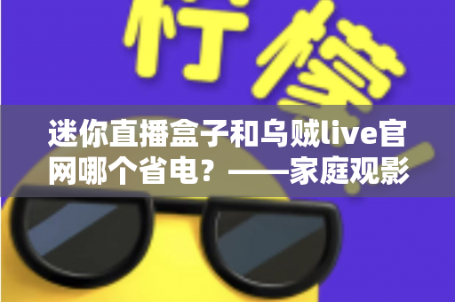 迷你直播盒子和乌贼live官网哪个省电？——家庭观影省电方案深度对比与实用选购指南