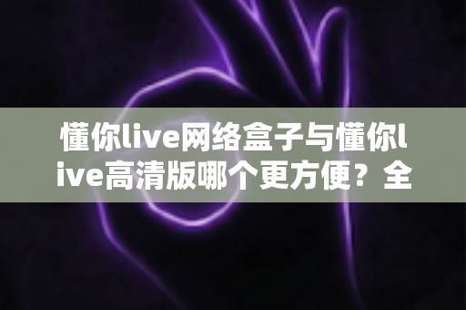 懂你live网络盒子与懂你live高清版哪个更方便?全方位对比解析,帮你找到最省心的观看方案 懂你live网络盒子与懂你live高清版哪个更方便?全方位对比解析,帮你找到最省心的观看方案